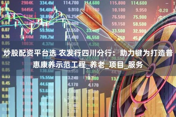 炒股配资平台选 农发行四川分行：助力犍为打造普惠康养示范工程_养老_项目_服务