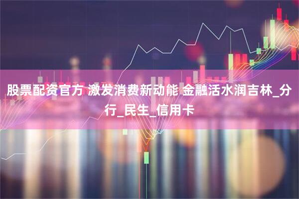 股票配资官方 激发消费新动能 金融活水润吉林_分行_民生_信用卡
