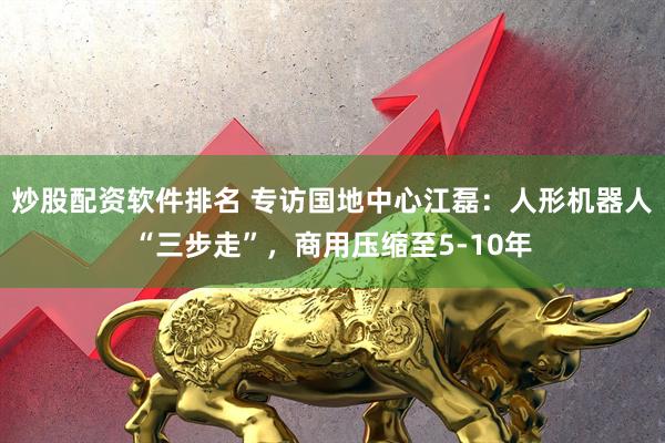 炒股配资软件排名 专访国地中心江磊：人形机器人“三步走”，商用压缩至5-10年