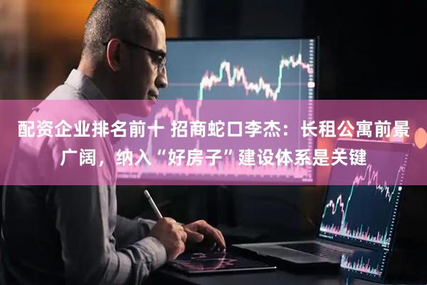 配资企业排名前十 招商蛇口李杰：长租公寓前景广阔，纳入“好房子”建设体系是关键