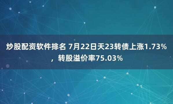 炒股配资软件排名 7月22日天23转债上涨1.73%，转股溢价率75.03%