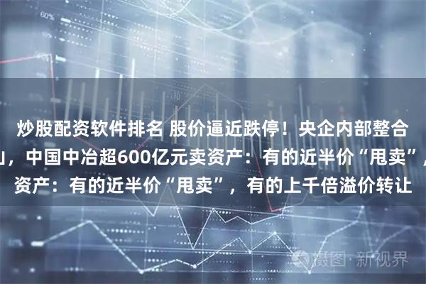 炒股配资软件排名 股价逼近跌停！央企内部整合大动作，从地产到矿山，中国中冶超600亿元卖资产：有的近半价“甩卖”，有的上千倍溢价转让
