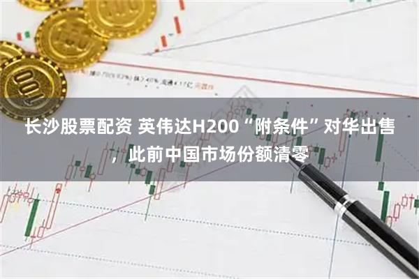 长沙股票配资 英伟达H200“附条件”对华出售，此前中国市场份额清零
