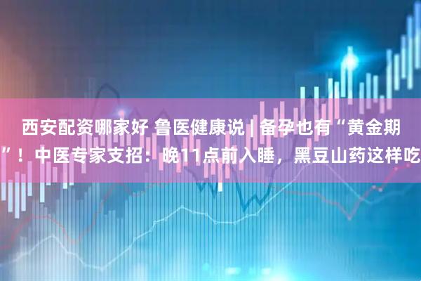 西安配资哪家好 鲁医健康说 | 备孕也有“黄金期”！中医专家支招：晚11点前入睡，黑豆山药这样吃