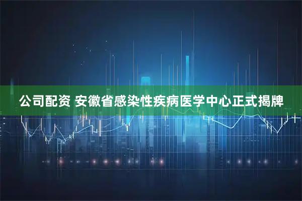 公司配资 安徽省感染性疾病医学中心正式揭牌