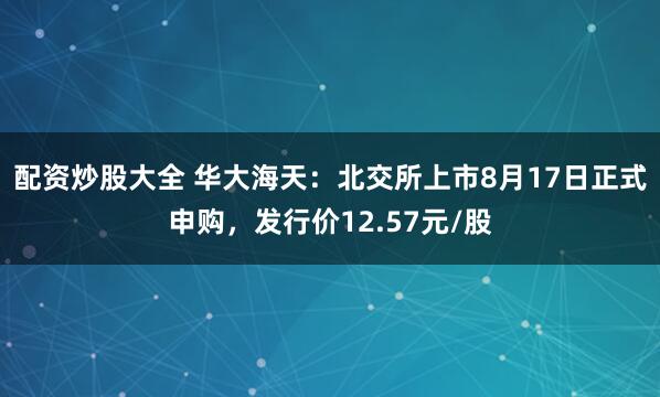 配资炒股大全 华大海天：北交所上市8月17日正式申购，发行价12.57元/股