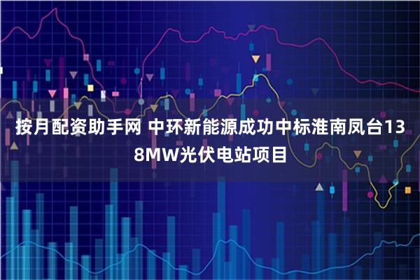 按月配资助手网 中环新能源成功中标淮南凤台138MW光伏电站项目