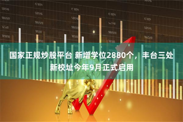 国家正规炒股平台 新增学位2880个，丰台三处新校址今年9月正式启用