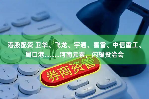 港股配资 卫华、飞龙、宇通、蜜雪、中信重工、周口港……河南元素，闪耀投洽会